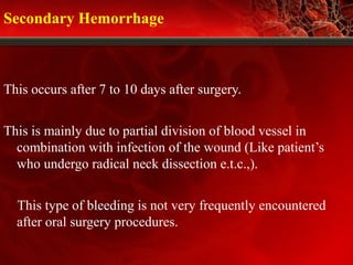Secondary Hemorrhage
This occurs after 7 to 10 days after surgery.
This is mainly due to partial division of blood vessel in
combination with infection of the wound (Like patient’s
who undergo radical neck dissection e.t.c.,).
This type of bleeding is not very frequently encountered
after oral surgery procedures.
 