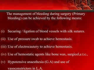 The management of bleeding during surgery (Primary
bleeding) can be achieved by the following means:
(i) Securing / ligation of blood vessels with silk sutures.
(ii) Use of pressure swab to achieve hemostasis.
(iii) Use of electrocautery to achieve hemostasis.
(iv) Use of hemostatic agents like bone wax, surgicel,e.t.c.,
(v) Hypotensive anaesthesia (G.A) and use of
vasoconstrictors in L.A.
 