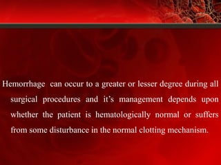 Hemorrhage can occur to a greater or lesser degree during all
surgical procedures and it’s management depends upon
whether the patient is hematologically normal or suffers
from some disturbance in the normal clotting mechanism.
 
