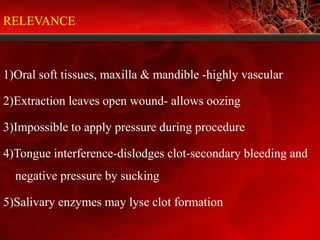 RELEVANCE
1)Oral soft tissues, maxilla & mandible -highly vascular
2)Extraction leaves open wound- allows oozing
3)Impossible to apply pressure during procedure
4)Tongue interference-dislodges clot-secondary bleeding and
negative pressure by sucking
5)Salivary enzymes may lyse clot formation
 