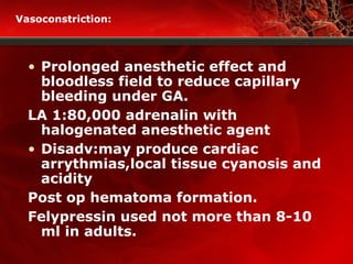 Vasoconstriction:
• Prolonged anesthetic effect and
bloodless field to reduce capillary
bleeding under GA.
LA 1:80,000 adrenalin with
halogenated anesthetic agent
• Disadv:may produce cardiac
arrythmias,local tissue cyanosis and
acidity
Post op hematoma formation.
Felypressin used not more than 8-10
ml in adults.
 