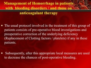 Management of Hemorrhage in patients
with bleeding disorders / and those on
anticoagulant therapy
• The usual protocol involved in the treatment of this group of
patients consists of pre-operative blood investigations and
preoperative correction of the underlying deficiency
(Replacement of Clotting factors / platelets) if any in these
patients.
• Subsequently, after this appropriate local measures are used
to decrease the chances of post-operative bleeding.
 