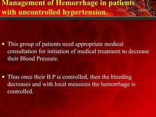 Management of Hemorrhage in patients
with uncontrolled hypertension.
• This group of patients need appropriate medical
consultation for initiation of medical treatment to decrease
their Blood Pressure.
• Thus once their B.P is controlled, then the bleeding
decreases and with local measures the hemorrhage is
controlled.
 