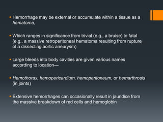  Hemorrhage may be external or accumulate within a tissue as a
hematoma,
 Which ranges in significance from trivial (e.g., a bruise) to fatal
(e.g., a massive retroperitoneal hematoma resulting from rupture
of a dissecting aortic aneurysm)
 Large bleeds into body cavities are given various names
according to location—
 Hemothorax, hemopericardium, hemoperitoneum, or hemarthrosis
(in joints)
 Extensive hemorrhages can occasionally result in jaundice from
the massive breakdown of red cells and hemoglobin
 