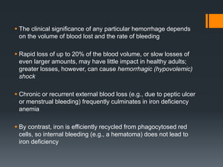  The clinical significance of any particular hemorrhage depends
on the volume of blood lost and the rate of bleeding
 Rapid loss of up to 20% of the blood volume, or slow losses of
even larger amounts, may have little impact in healthy adults;
greater losses, however, can cause hemorrhagic (hypovolemic)
shock
 Chronic or recurrent external blood loss (e.g., due to peptic ulcer
or menstrual bleeding) frequently culminates in iron deficiency
anemia
 By contrast, iron is efficiently recycled from phagocytosed red
cells, so internal bleeding (e.g., a hematoma) does not lead to
iron deficiency
 
