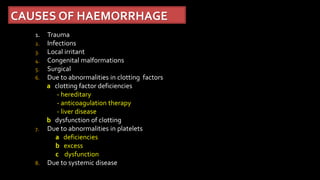 CAUSES OF HAEMORRHAGE
1. Trauma
2. Infections
3. Local irritant
4. Congenital malformations
5. Surgical
6. Due to abnormalities in clotting factors
a clotting factor deficiencies
- hereditary
- anticoagulation therapy
- liver disease
b dysfunction of clotting
7. Due to abnormalities in platelets
a deficiencies
b excess
c dysfunction
8. Due to systemic disease
 