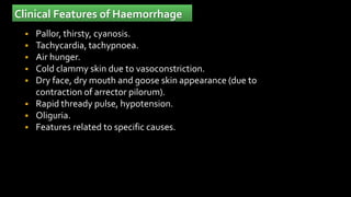 Clinical Features of Haemorrhage
 Pallor, thirsty, cyanosis.
 Tachycardia, tachypnoea.
 Air hunger.
 Cold clammy skin due to vasoconstriction.
 Dry face, dry mouth and goose skin appearance (due to
contraction of arrector pilorum).
 Rapid thready pulse, hypotension.
 Oliguria.
 Features related to specific causes.
 
