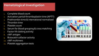 Hematological Investigation
1. Complete blood count
2. Activation partial thromboplastin time (APTT)
3. Prothrombin time & international normalised
4. Thrombin time
5. Platelet count
6. Serum for blood grouping & cross matching
7. FactorVII clotting activity
8. vWF antigen
9. Ristocetin cofactor activity
10. vWF multimers
11. Platelet aggregation tests
 