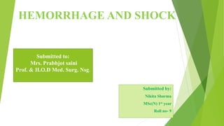 HEMORRHAGE AND SHOCK
Submitted by:
Nikita Sharma
MSc(N) 1st year
Roll no- 9
Submitted to:
Mrs. Prabhjot saini
Prof. & H.O.D Med. Surg. Nsg.
 