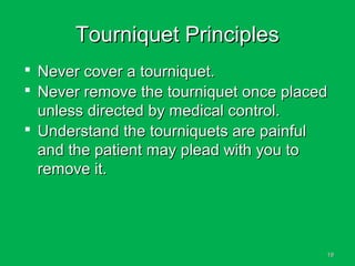1919
Tourniquet PrinciplesTourniquet Principles
 Never cover a tourniquet.Never cover a tourniquet.
 Never remove the tourniquet once placedNever remove the tourniquet once placed
unless directed by medical control.unless directed by medical control.
 Understand the tourniquets are painfulUnderstand the tourniquets are painful
and the patient may plead with you toand the patient may plead with you to
remove it.remove it.
 