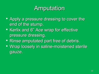 2020
AmputationAmputation
 Apply a pressure dressing to cover theApply a pressure dressing to cover the
end of the stump.end of the stump.
 Kerlix and 6” Ace wrap for effectiveKerlix and 6” Ace wrap for effective
pressure dressing.pressure dressing.
 Rinse amputated part free of debris.Rinse amputated part free of debris.
 Wrap loosely in saline-moistened sterileWrap loosely in saline-moistened sterile
gauze.gauze.
 