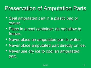 CMASTCMAST 2121
Preservation of Amputation PartsPreservation of Amputation Parts
 Seal amputated part in a plastic bag orSeal amputated part in a plastic bag or
cravat.cravat.
 Place in a cool container; do not allow toPlace in a cool container; do not allow to
freeze.freeze.
 Never place an amputated part in water.Never place an amputated part in water.
 Never place amputated part directly on ice.Never place amputated part directly on ice.
 Never use dry ice to cool an amputatedNever use dry ice to cool an amputated
part.part.
 