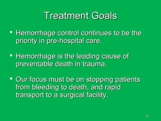 2222
Treatment GoalsTreatment Goals
 Hemorrhage control continues to be theHemorrhage control continues to be the
priority in pre-hospital care.priority in pre-hospital care.
 Hemorrhage is the leading cause ofHemorrhage is the leading cause of
preventable death in trauma.preventable death in trauma.
 Our focus must be on stopping patientsOur focus must be on stopping patients
from bleeding to death, and rapidfrom bleeding to death, and rapid
transport to a surgical facility.transport to a surgical facility.
 