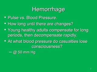 77
HemorrhageHemorrhage
 Pulse vs. Blood Pressure.Pulse vs. Blood Pressure.
 How long until there are changes?How long until there are changes?
 Young healthy adults compensate for longYoung healthy adults compensate for long
periods, then decompensate rapidly.periods, then decompensate rapidly.
 At what blood pressure do casualties loseAt what blood pressure do casualties lose
consciousness?consciousness?
─ @ 50 mm Hg@ 50 mm Hg
 