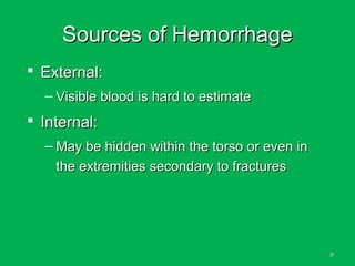 99
Sources of HemorrhageSources of Hemorrhage
 External:External:
– Visible blood is hard to estimateVisible blood is hard to estimate
 Internal:Internal:
– May be hidden within the torso or even inMay be hidden within the torso or even in
the extremities secondary to fracturesthe extremities secondary to fractures
 