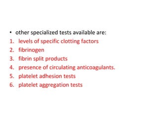 • other specialized tests available are:
1. levels of specific clotting factors
2. fibrinogen
3. fibrin split products
4. presence of circulating anticoagulants.
5. platelet adhesion tests
6. platelet aggregation tests
 