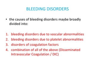 BLEEDING DISORDERS
• the causes of bleeding disorders maybe broadly
divided into:
1. bleeding disorders due to vascular abnormalities
2. bleeding disorders due to platelet abnormalities
3. disorders of coagulation factors
4. combination of all of the above (Disseminated
Intravascular Coagulation / DIC)
 