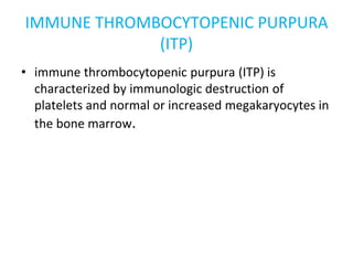 IMMUNE THROMBOCYTOPENIC PURPURA
(ITP)
• immune thrombocytopenic purpura (ITP) is
characterized by immunologic destruction of
platelets and normal or increased megakaryocytes in
the bone marrow.
 