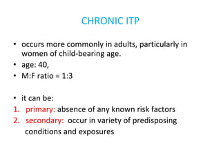 CHRONIC ITP
• occurs more commonly in adults, particularly in
women of child-bearing age.
• age: 40,
• M:F ratio = 1:3
• it can be:
1. primary: absence of any known risk factors
2. secondary: occur in variety of predisposing
conditions and exposures
 