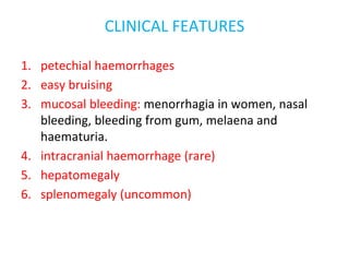 CLINICAL FEATURES
1. petechial haemorrhages
2. easy bruising
3. mucosal bleeding: menorrhagia in women, nasal
bleeding, bleeding from gum, melaena and
haematuria.
4. intracranial haemorrhage (rare)
5. hepatomegaly
6. splenomegaly (uncommon)
 