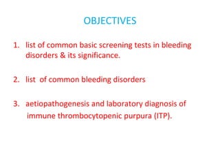 OBJECTIVES
1. list of common basic screening tests in bleeding
disorders & its significance.
2. list of common bleeding disorders
3. aetiopathogenesis and laboratory diagnosis of
immune thrombocytopenic purpura (ITP).
 