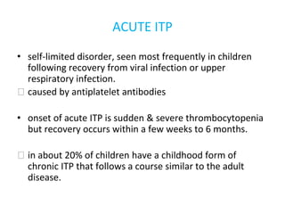 ACUTE ITP
• self-limited disorder, seen most frequently in children
following recovery from viral infection or upper
respiratory infection.
⮚ caused by antiplatelet antibodies
• onset of acute ITP is sudden & severe thrombocytopenia
but recovery occurs within a few weeks to 6 months.
⮚ in about 20% of children have a childhood form of
chronic ITP that follows a course similar to the adult
disease.
 