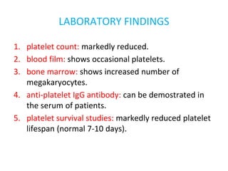 LABORATORY FINDINGS
1. platelet count: markedly reduced.
2. blood film: shows occasional platelets.
3. bone marrow: shows increased number of
megakaryocytes.
4. anti-platelet IgG antibody: can be demostrated in
the serum of patients.
5. platelet survival studies: markedly reduced platelet
lifespan (normal 7-10 days).
 