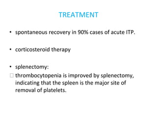 TREATMENT
• spontaneous recovery in 90% cases of acute ITP.
• corticosteroid therapy
• splenectomy:
⮚ thrombocytopenia is improved by splenectomy,
indicating that the spleen is the major site of
removal of platelets.
 