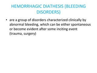 HEMORRHAGIC DIATHESIS (BLEEDING
DISORDERS)
• are a group of disorders characterized clinically by
abnormal bleeding, which can be either spontaneous
or become evident after some inciting event
(trauma, surgery)
 
