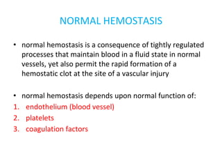 NORMAL HEMOSTASIS
• normal hemostasis is a consequence of tightly regulated
processes that maintain blood in a fluid state in normal
vessels, yet also permit the rapid formation of a
hemostatic clot at the site of a vascular injury
• normal hemostasis depends upon normal function of:
1. endothelium (blood vessel)
2. platelets
3. coagulation factors
 