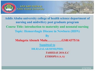 Addis Ababa university college of health science department of
nursing and midwifery post graduate program
Course Title: introduction to maternity and neonatal nursing
Topic: Hemorrhagic Disease in Newborn (HDN)
By
Mulugeta Abeneh Mulu…………..GSR/4375/16
Sumitted to
DR.RAJALAKSHMI(PHD)
TAHISSAS 2016 E.C
ETHIOPIA (A.A)
3/13/2024
1
 
