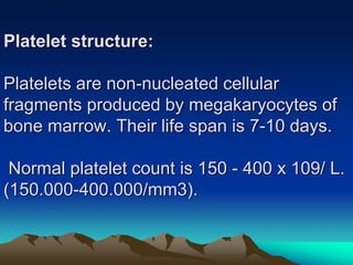 Platelet structure:
Platelets are non-nucleated cellular
fragments produced by megakaryocytes of
bone marrow. Their life span is 7-10 days.
Normal platelet count is 150 - 400 x 109/ L.
(150.000-400.000/mm3).
 