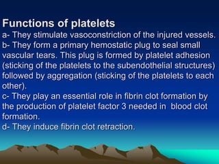 Functions of platelets
a- They stimulate vasoconstriction of the injured vessels.
b- They form a primary hemostatic plug to seal small
vascular tears. This plug is formed by platelet adhesion
(sticking of the platelets to the subendothelial structures)
followed by aggregation (sticking of the platelets to each
other).
c- They play an essential role in fibrin clot formation by
the production of platelet factor 3 needed in blood clot
formation.
d- They induce fibrin clot retraction.
 