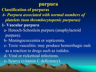 purpura
Classification of purpuras
A- Purpura associated with normal numbers of
platelets (non thrombocytopenic purpuras)
1- Vascular purpura
a- Henoch-Schonlein purpura (anaphylactoid
purpura).
b- Meningococcemia or septicemia.
c- Toxic vasculitis: may produce hemorrhagic rash
as a reaction to drugs such as iodides.
d- Viral or rickettsial infections.
e- Scurvy (vitamin C deficiency).
 