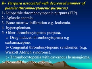 B- Purpura associated with decreased number of
platelet (thrombocytopenic purpuras)
1- Idiopathic thrombocytopenic purpura (ITP).
2- Aplastic anemia.
3- Bone marrow infiltration e.g. leukemia.
4- hypersplenism.
5- Other thrombocytopenic purpura.
a- Drug induced thrombocytopenia e.g
carbamazepine.
b- Congenital thrombocytopenic syndromes (e.g.
Wiskott Aldrich syndrome).
c- Thrombocytopenia with cavernous hemangioma.
6- Neonatal thrombocytopenia.
 