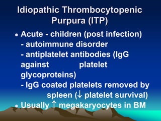 Idiopathic Thrombocytopenic
Purpura (ITP)
 Acute - children (post infection)
- autoimmune disorder
- antiplatelet antibodies (IgG
against platelet
glycoproteins)
- IgG coated platelets removed by
spleen ( platelet survival)
 Usually  megakaryocytes in BM
 