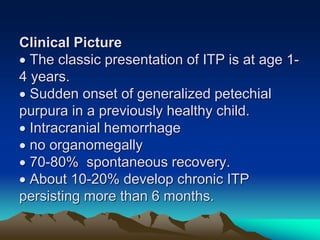 Clinical Picture
 The classic presentation of ITP is at age 1-
4 years.
 Sudden onset of generalized petechial
purpura in a previously healthy child.
 Intracranial hemorrhage
 no organomegally
 70-80% spontaneous recovery.
 About 10-20% develop chronic ITP
persisting more than 6 months.
 