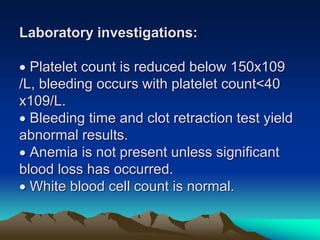 Laboratory investigations:
 Platelet count is reduced below 150x109
/L, bleeding occurs with platelet count<40
x109/L.
 Bleeding time and clot retraction test yield
abnormal results.
 Anemia is not present unless significant
blood loss has occurred.
 White blood cell count is normal.
 