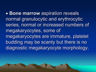  Bone marrow aspiration reveals
normal granulocytic and erythrocytic
series, normal or increased numbers of
megakaryocytes, some of
megakaryocytes are immature, platelet
budding may be scanty but there is no
diagnostic megakaryocyte morphology.
 