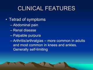 CLINICAL FEATURES
• Tetrad of symptoms
– Abdominal pain
– Renal disease
– Palpable purpura
– Arthritis/arthralgias – more common in adults
and most common in knees and ankles.
Generally self-limiting
 
