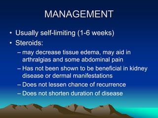 MANAGEMENT
• Usually self-limiting (1-6 weeks)
• Steroids:
– may decrease tissue edema, may aid in
arthralgias and some abdominal pain
– Has not been shown to be beneficial in kidney
disease or dermal manifestations
– Does not lessen chance of recurrence
– Does not shorten duration of disease
 