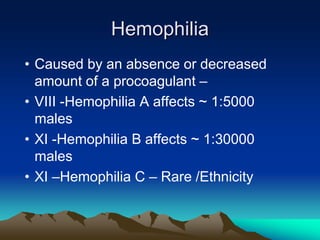 Hemophilia
• Caused by an absence or decreased
amount of a procoagulant –
• VIII -Hemophilia A affects ~ 1:5000
males
• XI -Hemophilia B affects ~ 1:30000
males
• XI –Hemophilia C – Rare /Ethnicity
 