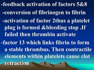 -feedback activation of factors 5&8
-conversion of fibrinogen to fibrin
-activation of factor 2thus a platelet
plug is formed &bleeding stop .If
failed then thrombin activate
-factor 13 which links fibrin to form
a stable thrombus. Then contractile
elements within platelets cause clot
retraction
 
