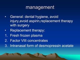 management
• General: dental hygiene, avoid
injury,avoid aspirin,replacement therapy
with surgery
• Replacement therapy:
1. Fresh frozen plasma
2. Factor VIII concentrates
3. Intranasal form of desmopressin acetate
 