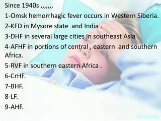 Since 1940s ,,,,,,,
1-Omsk hemorrhagic fever occurs in Western Siberia.
2-KFD in Mysore state and India .
3-DHF in several large cities in southeast Asia .
4-AFHF in portions of central , eastern and southern
Africa.
5-RVF in southern eastern Africa .
6-CrHF.
7-BHF.
8-LF.
9-AHF.

 