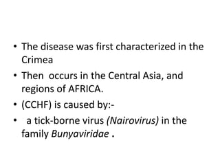 • The disease was first characterized in the
Crimea
• Then occurs in the Central Asia, and
regions of AFRICA.
• (CCHF) is caused by:• a tick-borne virus (Nairovirus) in the
family Bunyaviridae .

 