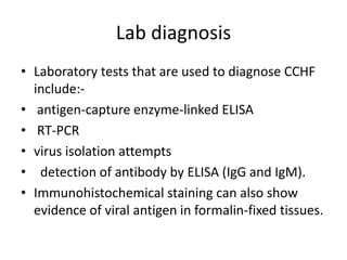 Lab diagnosis
• Laboratory tests that are used to diagnose CCHF
include:• antigen-capture enzyme-linked ELISA
• RT-PCR
• virus isolation attempts
• detection of antibody by ELISA (IgG and IgM).
• Immunohistochemical staining can also show
evidence of viral antigen in formalin-fixed tissues.

 