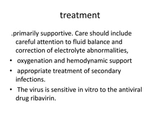 treatment
.primarily supportive. Care should include
careful attention to fluid balance and
correction of electrolyte abnormalities,
• oxygenation and hemodynamic support
• appropriate treatment of secondary
infections.
• The virus is sensitive in vitro to the antiviral
drug ribavirin.

 