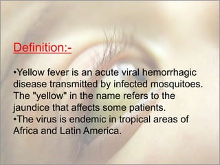 Definition:•Yellow fever is an acute viral hemorrhagic
disease transmitted by infected mosquitoes.
The "yellow" in the name refers to the
jaundice that affects some patients.
•The virus is endemic in tropical areas of
Africa and Latin America.

 