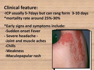Clinical feature:
ICP usually 5-7days but can rang form 3-10 days
*mortality rate around 25%-30%
*

*Early signs and symptoms include:
-Sudden onset Fever
- Severe headache -Joint and muscle aches
-Chills
-Weakness
-Maculopapular rash

 